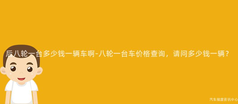 后八轮一台多少钱一辆车啊-八轮一台车价格查询，请问多少钱一辆？