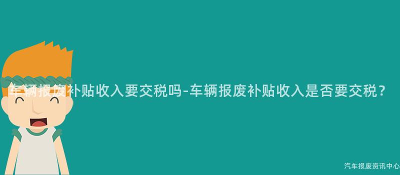 车辆报废补贴收入要交税吗-车辆报废补贴收入是否要交税？