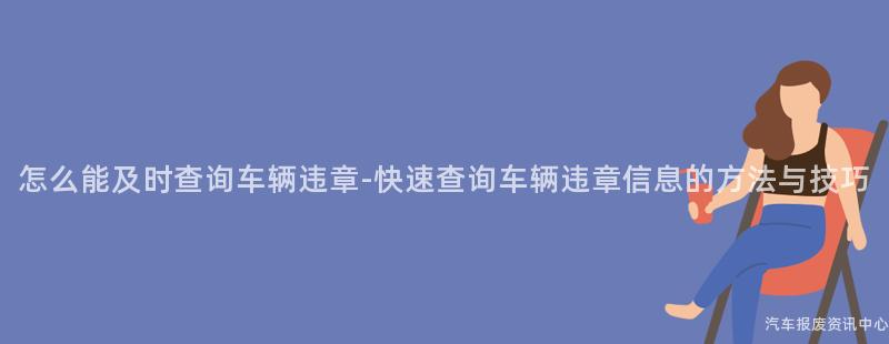 怎么能及时查询车辆违章-快速查询车辆违章信息的方法与技巧