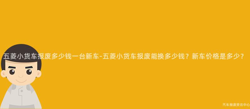 五菱小货车报废多少钱一台新车-五菱小货车报废能换多少钱？新车价格是多少？