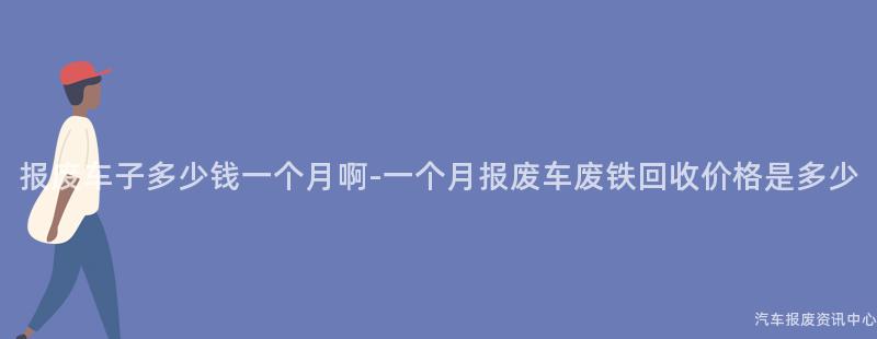 报废车子多少钱一个月啊-一个月报废车废铁回收价格是多少