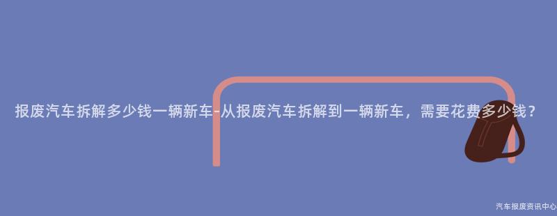报废汽车拆解多少钱一辆新车-从报废汽车拆解到一辆新车，需要花费多少钱？