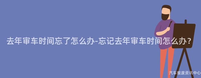 去年审车时间忘了怎么办-忘记去年审车时间怎么办？