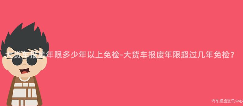 大货车报废年限多少年以上免检-大货车报废年限超过几年免检？