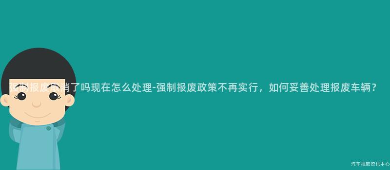 强制报废取消了吗现在怎么处理-强制报废政策不再实行，如何妥善处理报废车辆？