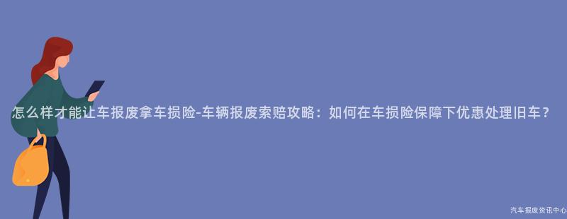 怎么样才能让车报废拿车损险-车辆报废索赔攻略：如何在车损险保障下优惠处理旧车？