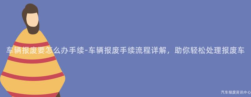 车辆报废要怎么办手续-车辆报废手续流程详解，助你轻松处理报废车