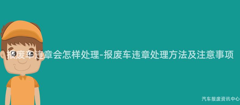 报废车违章会怎样处理-报废车违章处理方法及注意事项