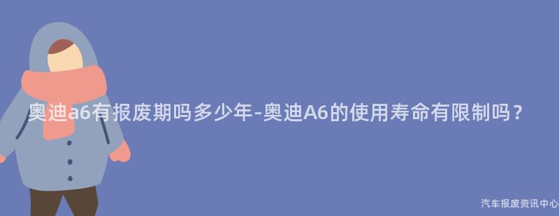奥迪a6有报废期吗多少年-奥迪A6的使用寿命有限制吗？