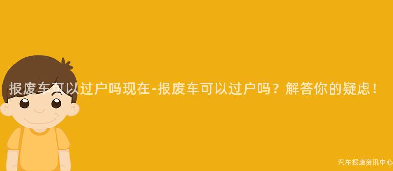 报废车可以过户吗现在-报废车可以过户吗？解答你的疑虑！