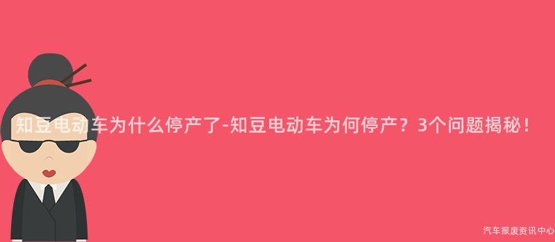 知豆电动车为什么停产了-知豆电动车为何停产？3个问题揭秘！