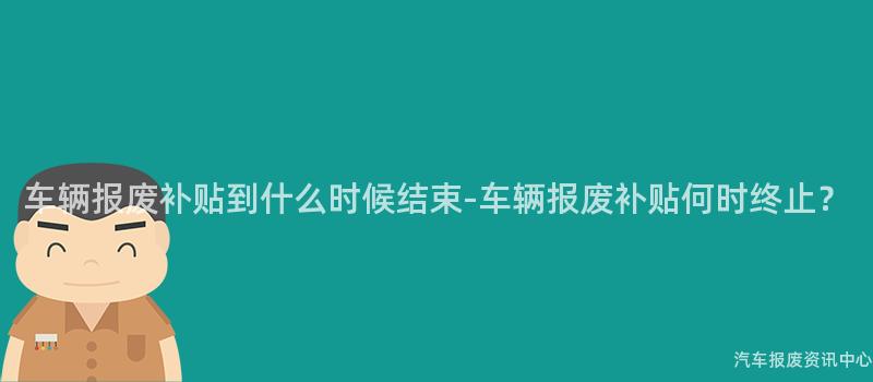 车辆报废补贴到什么时候结束-车辆报废补贴何时终止？