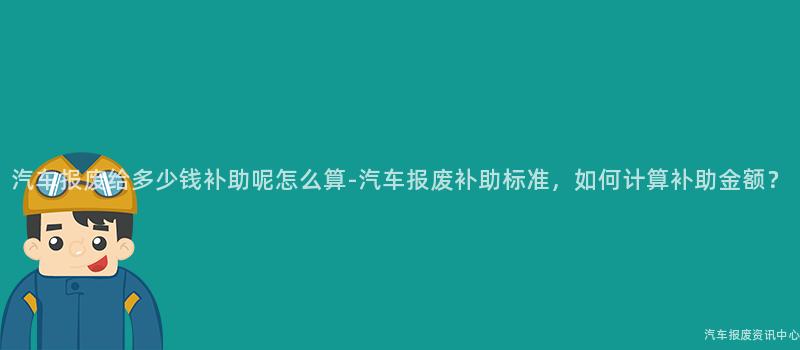 汽车报废给多少钱补助呢怎么算-汽车报废补助标准，如何计算补助金额？