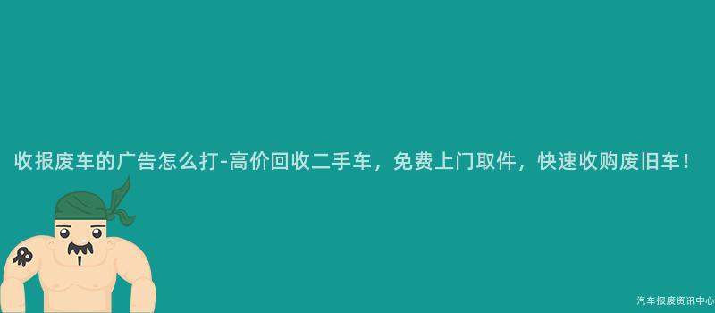 收报废车的广告怎么打-高价回收二手车，免费上门取件，快速收购废旧车！