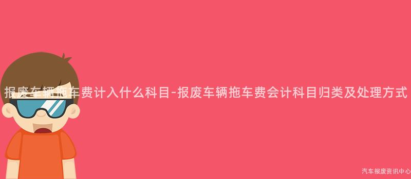 报废车辆拖车费计入什么科目-报废车辆拖车费会计科目归类及处理方式
