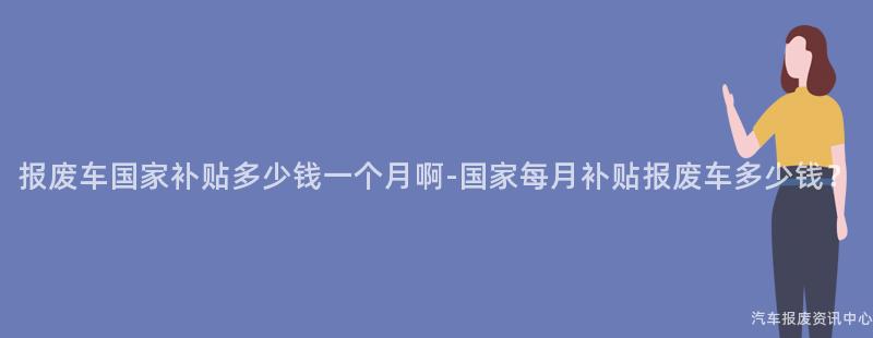 报废车国家补贴多少钱一个月啊-国家每月补贴报废车多少钱？