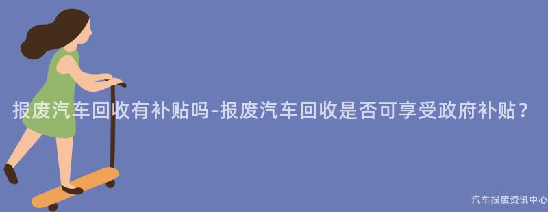 报废汽车回收有补贴吗-报废汽车回收是否可享受政府补贴？