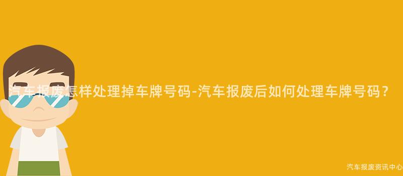 汽车报废怎样处理掉车牌号码-汽车报废后如何处理车牌号码？