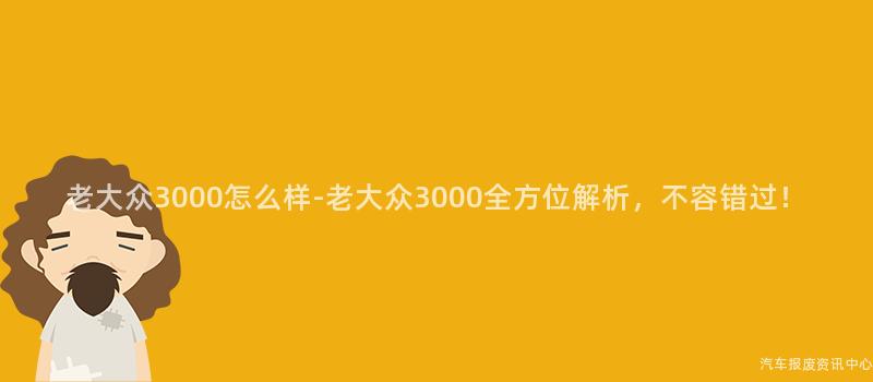 老大众3000怎么样-老大众3000全方位解析，不容错过！