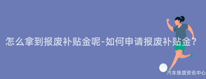 怎么拿到报废补贴金呢-如何申请报废补贴金？
