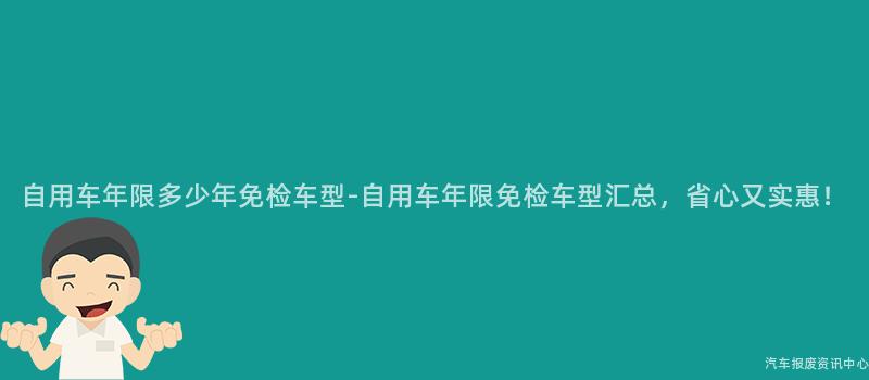 自用车年限多少年免检车型-自用车年限免检车型汇总，省心又实惠！