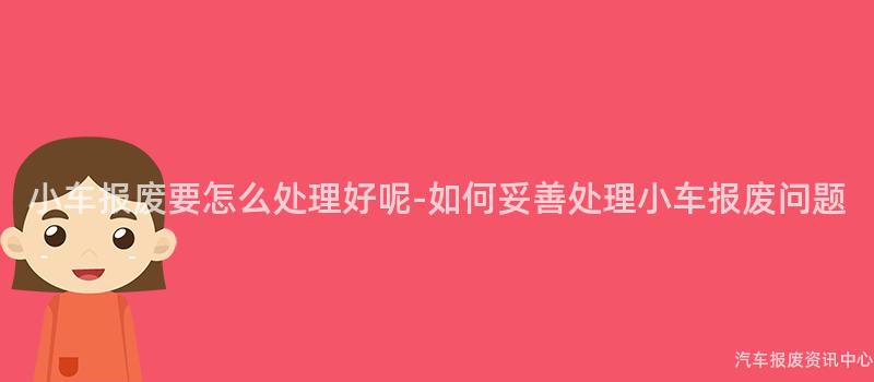 小车报废要怎么处理好呢-如何妥善处理小车报废问题