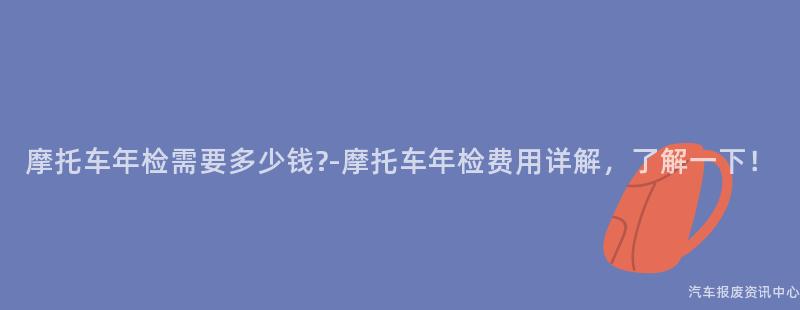 摩托车年检需要多少钱?-摩托车年检费用详解，了解一下！