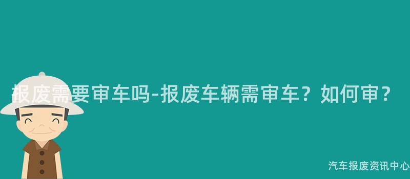 报废需要审车吗-报废车辆需审车？如何审？