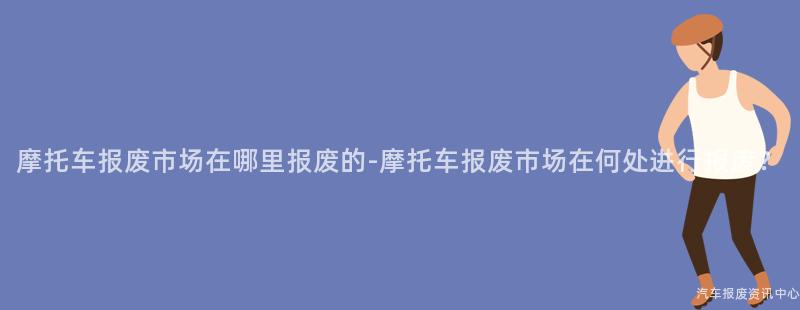 摩托车报废市场在哪里报废的-摩托车报废市场在何处进行报废？