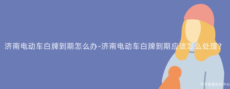 济南电动车白牌到期怎么办-济南电动车白牌到期应该怎么处理？