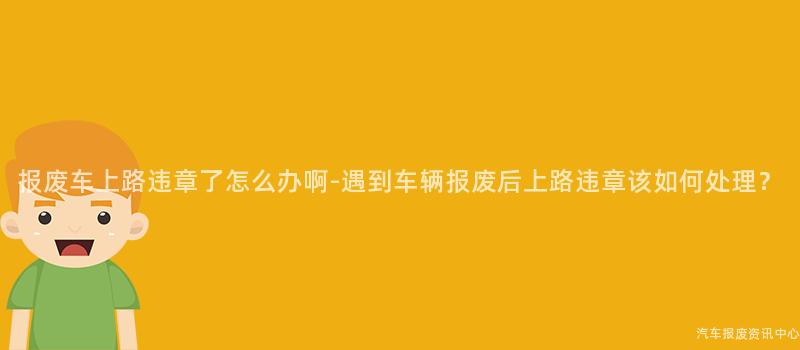 报废车上路违章了怎么办啊-遇到车辆报废后上路违章该如何处理？