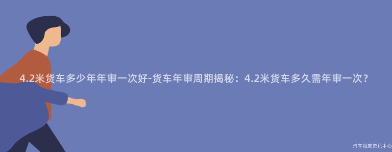 4.2米货车多少年年审一次好-货车年审周期揭秘：4.2米货车多久需年审一次？