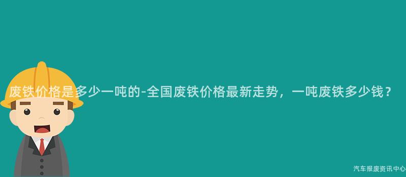 废铁价格是多少一吨的-全国废铁价格最新走势，一吨废铁多少钱？