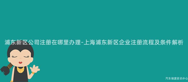 浦东新区公司注册在哪里办理-上海浦东新区企业注册流程及条件解析