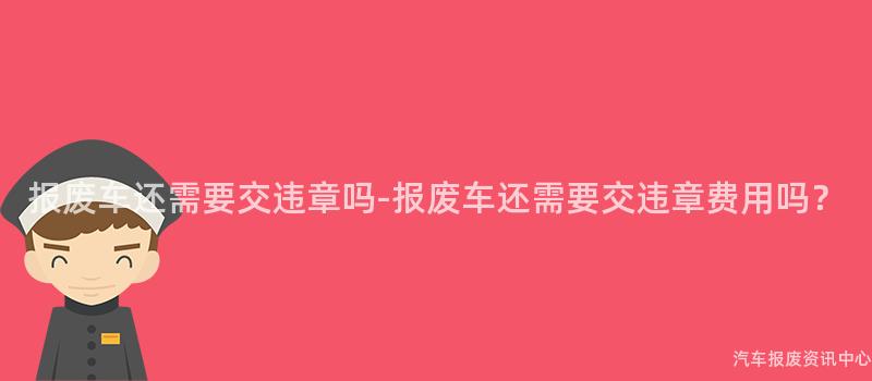 报废车还需要交违章吗-报废车还需要交违章费用吗？