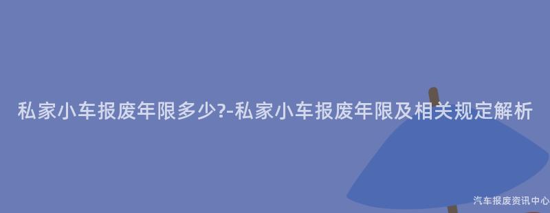 私家小车报废年限多少?-私家小车报废年限及相关规定解析
