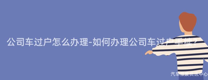公司车过户怎么办理-如何办理公司车过户手续？