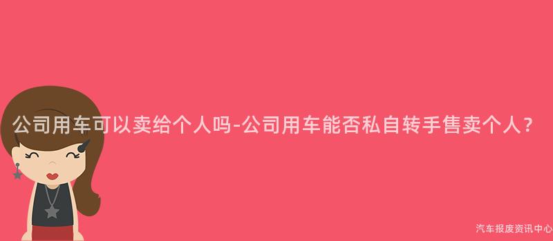 公司用车可以卖给个人吗-公司用车能否私自转手售卖个人？