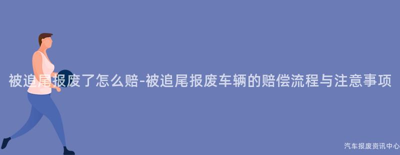 被追尾报废了怎么赔-被追尾报废车辆的赔偿流程与注意事项