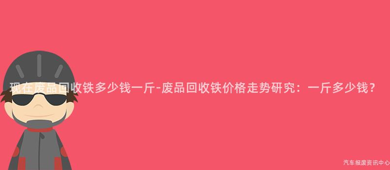 现在废品回收铁多少钱一斤-废品回收铁价格走势研究：一斤多少钱？