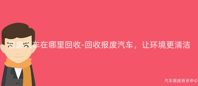报废汽车在哪里回收-回收报废汽车，让环境更清洁