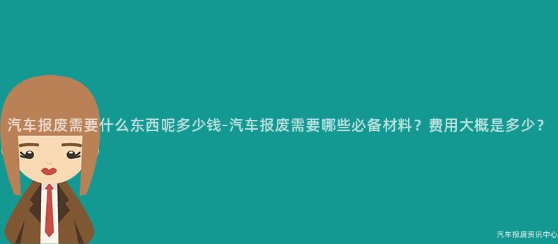 汽车报废需要什么东西呢多少钱-汽车报废需要哪些必备材料？费用大概是多少？