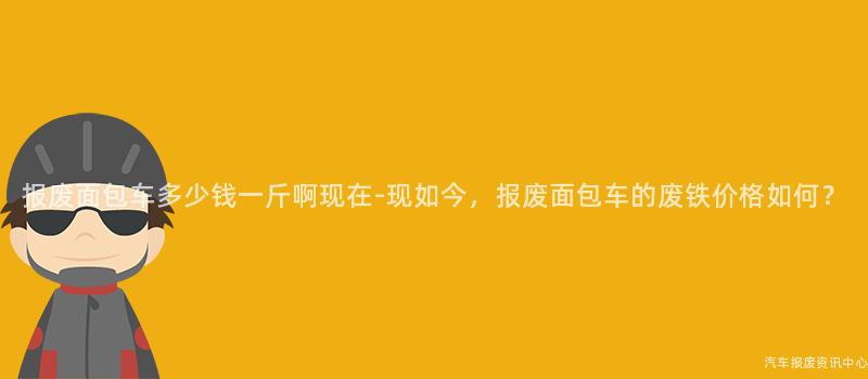 报废面包车多少钱一斤啊现在-现如今，报废面包车的废铁价格如何？