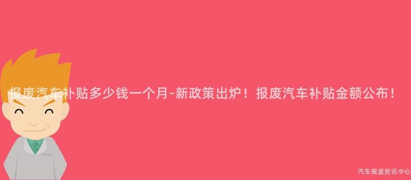 报废汽车补贴多少钱一个月-新政策出炉！报废汽车补贴金额公布！