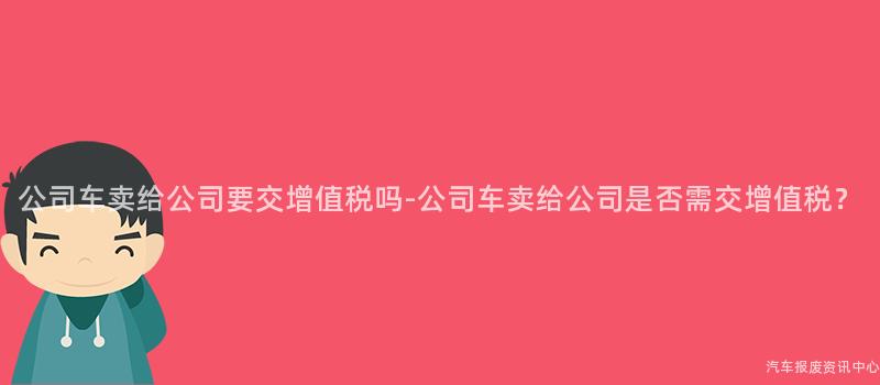 公司车卖给公司要交增值税吗-公司车卖给公司是否需交增值税？