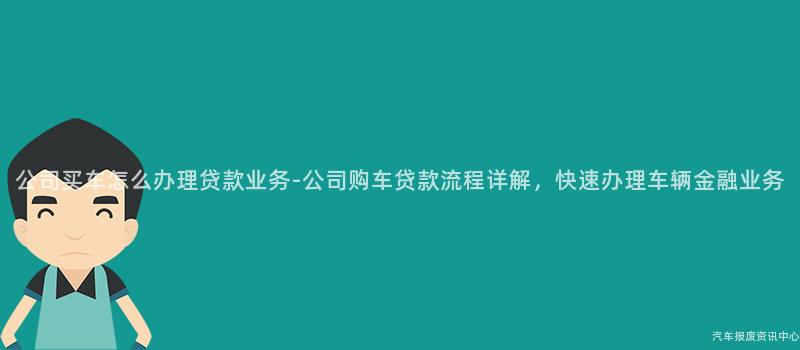 公司买车怎么办理贷款业务-公司购车贷款流程详解，快速办理车辆金融业务
