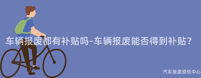 车辆报废都有补贴吗-车辆报废能否得到补贴？