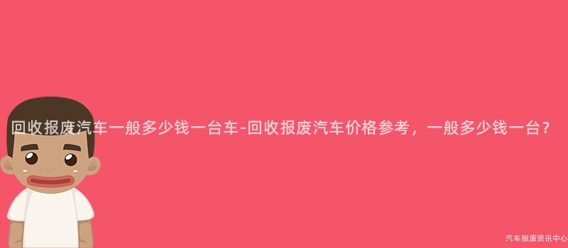 回收报废汽车一般多少钱一台车-回收报废汽车价格参考，一般多少钱一台？