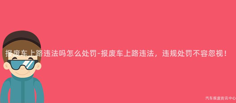 报废车上路违法吗怎么处罚-报废车上路违法，违规处罚不容忽视！