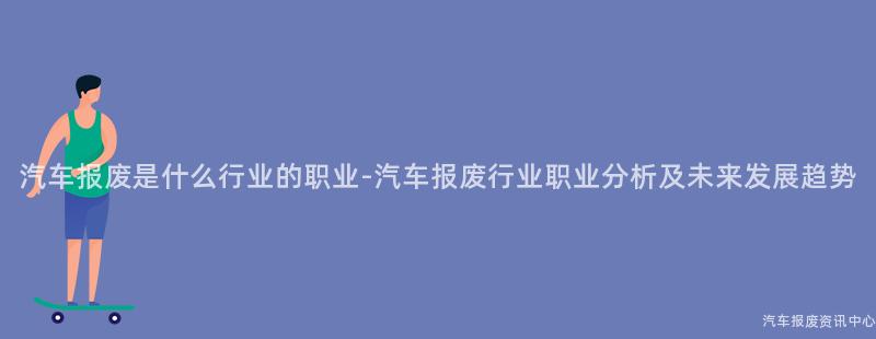 汽车报废是什么行业的职业-汽车报废行业职业分析及未来发展趋势